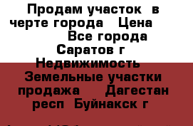 Продам участок​ в черте города › Цена ­ 500 000 - Все города, Саратов г. Недвижимость » Земельные участки продажа   . Дагестан респ.,Буйнакск г.